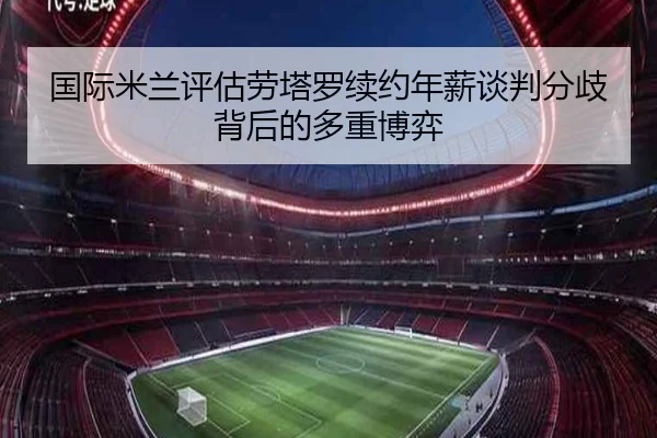 国际米兰评估劳塔罗续约年薪谈判分歧背后的多重博弈