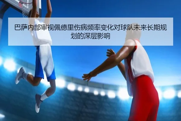 巴萨内部审视佩德里伤病频率变化对球队未来长期规划的深层影响