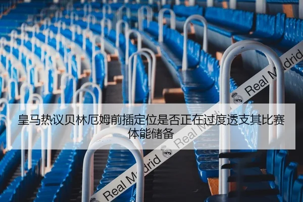 皇马热议贝林厄姆前插定位是否正在过度透支其比赛体能储备