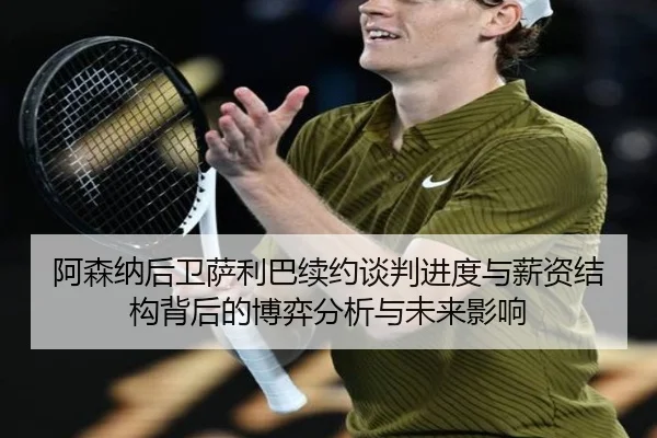 阿森纳后卫萨利巴续约谈判进度与薪资结构背后的博弈分析与未来影响