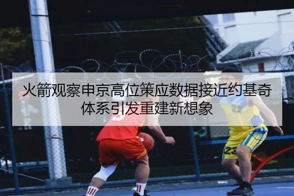 火箭观察申京高位策应数据接近约基奇体系引发重建新想象