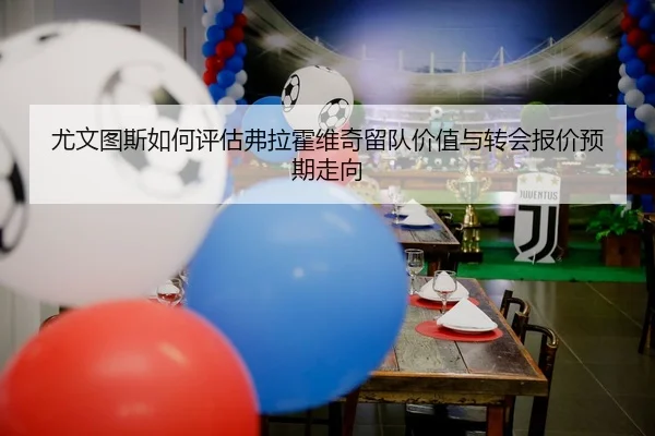 尤文图斯如何评估弗拉霍维奇留队价值与转会报价预期走向